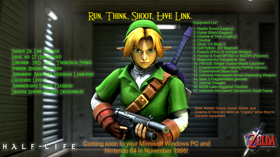 "Run, Think, Shoot, Link."

Artwork in promotional poster style for Half-Life: The Legend of Zelda - Ocarina of Time, comes in two versions: One with detailed info about Link Freeman, and one without it. I hope you guys enjoyed it! 

Assets used:  Black Mesa 2012, Juniez Classic Weapons Pack for Black Mesa 1.5, and The Legend of Zelda: Ocarina of Time (Hyrule Warriors / Project M model improved by Taco). 


#SFM #SourceFilmmaker #crossover #HalfLife #BlackMesa #fanart 
#RememberFreeman #CommunityCreations #GameOfTheYear1998 