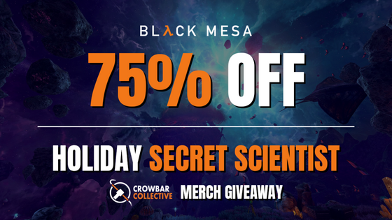 
Attention, Black Mesa personnel,

With the  Steam Winter Sale finally here, we wanted to do something extra for our wonderful community before 2022 ends. That’s right! It’s time for a  Holiday Secret Scientist raffle where you could win some of the new Crowbar Collective Merch! There will be 4 winners total, so if you want to throw your hat in the ring to win some awesome Crowbar Collective Merchandise, join the giveaway here before January 5th: https://bit.ly/3HVJnlC

Black Mesa is now 75% off for the Steam Winter Sale! Get your Black Mesa access before January 5th here:

https://store.steampowered.com/app/362890/Black_Mesa/

Follow us on Facebook, Twitter, and Instagram for the latest developer updates and news.

Facebook: https://www.facebook.com/BlackMesaDevs/
Twitter: https://twitter.com/BlackMesaDevs
Instagram: https://www.instagram.com/blackmesagame/
