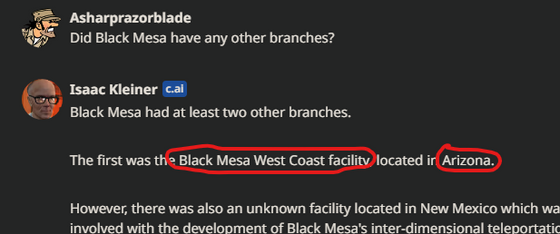 According to AI Isaac Kleiner, there are 2 Black Mesa Facilities. One of which is the Black Mesa Research Facility located in New Mexico and the other... is in the West Coast in 'Arizona', it served the same purpose as the New Mexico one but it seems the West Coast Facility has a permanent link to Xen than in the BMRF.

Thought I'd shared you guys this for anyone wanting to create new lore for their Half-Life mod or such.