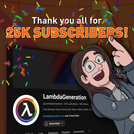 And then there were 25K of you!

Thank you all so much for subscribing to the channel over the years! It's really funny how we reached this milestone around the time Half-Life turned 25 as well. I think it's just a magic number or something! 

I've been doing YouTube for over 13 years now but I never had an audience quite like this one. It feels really great to finally put out content and know that people will actually watch it and appreciate it. I didn't used to have that luxury back in the day, you know! So from the bottom of my heart and the rest of the LambdaGeneration team, thank you so much! 

Here's to the next 25K subscribers! 💜